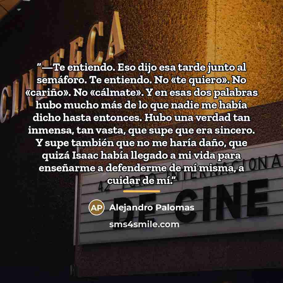 “—Te entiendo. Eso dijo esa tarde junto al semáforo. Te entiendo. No «te quiero». No «cariño». No «cálmate». Y en esas dos palabras hubo mucho más de lo que nadie me había dicho hasta entonces. Hubo una verdad tan inmensa, tan vasta, que supe que era sincero. Y supe también que no me haría daño…” quote by Alejandro Palomas