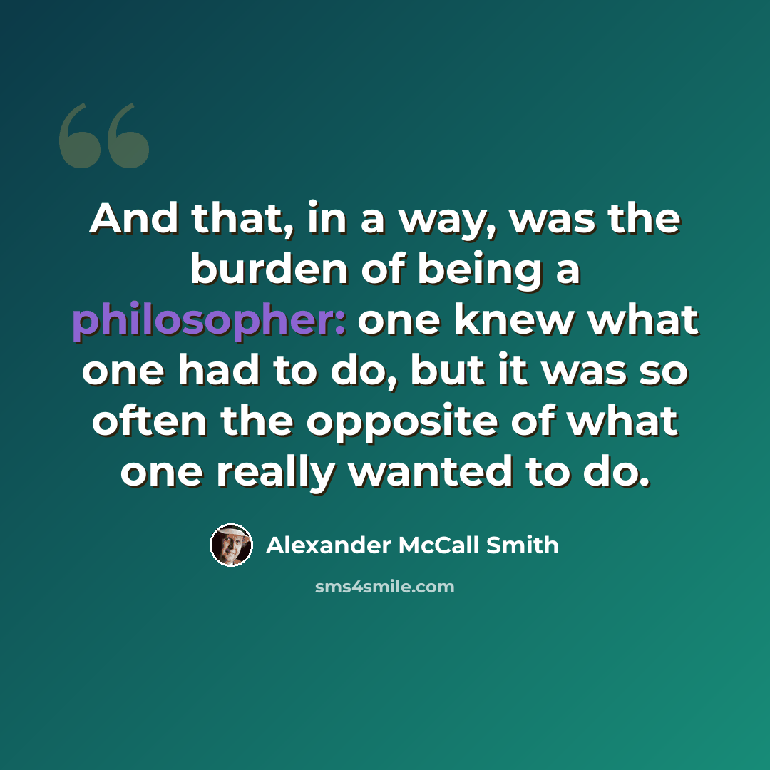 “And that, in a way, was the burden of being a philosopher: one knew what one had to do, but it was so often the opposite of what one really wanted to do.” quote by Alexander McCall Smith