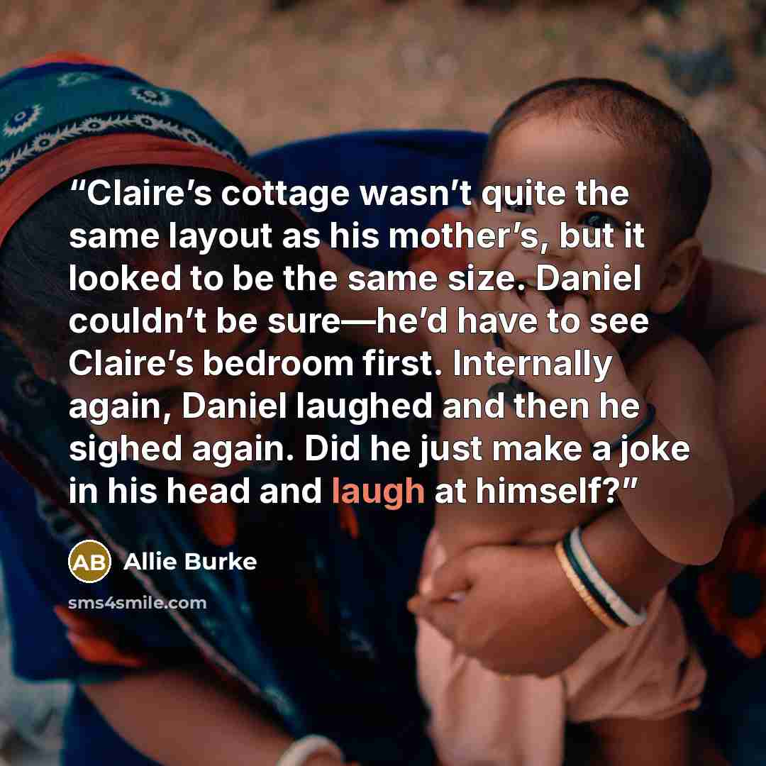 “Claire’s cottage wasn’t quite the same layout as his mother’s, but it looked to be the same size. Daniel couldn’t be sure—he’d have to see Claire’s bedroom first. Internally again, Daniel laughed and then he sighed again. Did he just make a joke in his head and laugh at himself?” quote by Allie Burke
