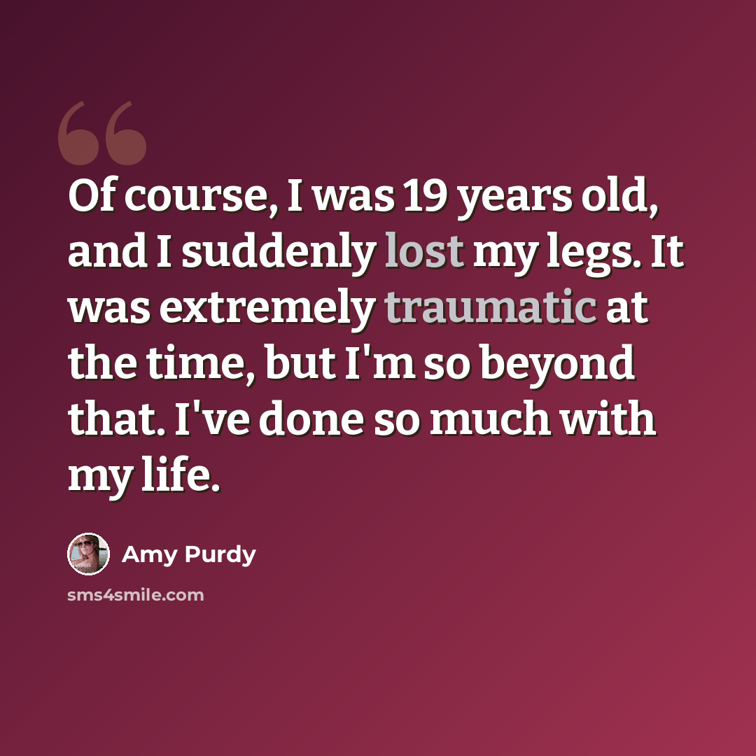“Of course, I was 19 years old, and I suddenly lost my legs. It was extremely traumatic at the time, but I'm so beyond that. I've done so much with my life.” quote by Amy Purdy