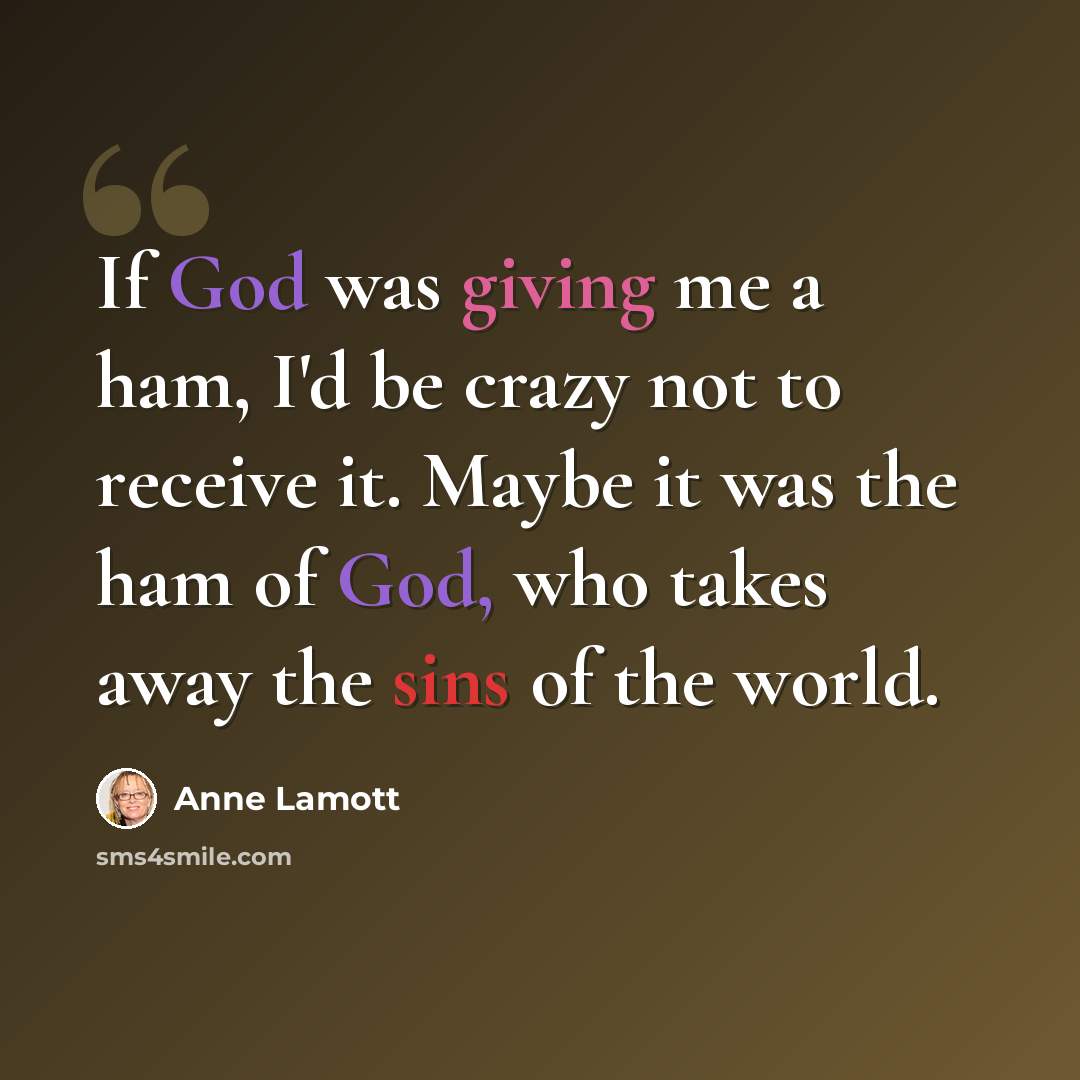 “If God was giving me a ham, I'd be crazy not to receive it. Maybe it was the ham of God, who takes away the sins of the world.” quote by Anne Lamott