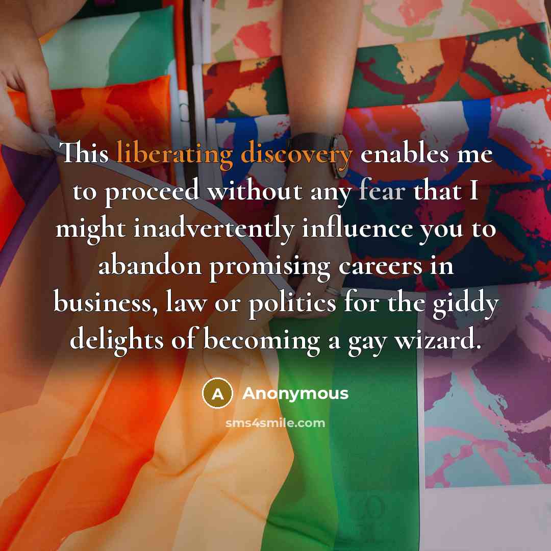 “This liberating discovery enables me to proceed without any fear that I might inadvertently influence you to abandon promising careers in business, law or politics for the giddy delights of becoming a gay wizard.” quote by Anonymous