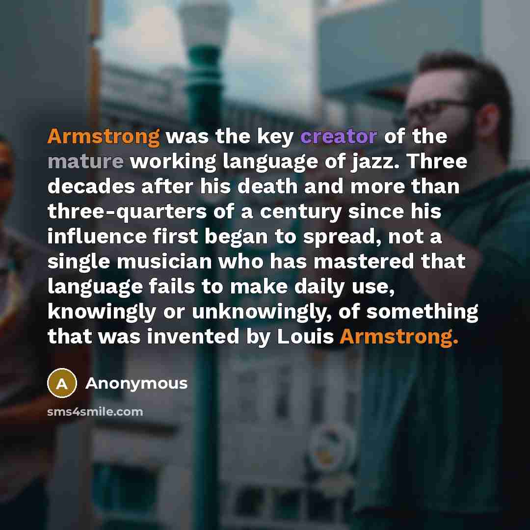 “Armstrong was the key creator of the mature working language of jazz. Three decades after his death and more than three-quarters of a century since his influence first began to spread, not a single musician who has mastered that language fails to make daily use, knowingly or unknowingly, of…” quote by Anonymous