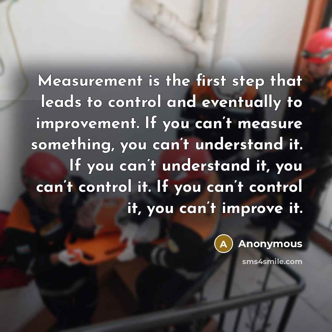 “Measurement is the first step that leads to control and eventually to improvement. If you can’t measure something, you can’t understand it. If you can’t understand it, you can’t control it. If you can’t control it, you can’t improve it.” quote by Anonymous