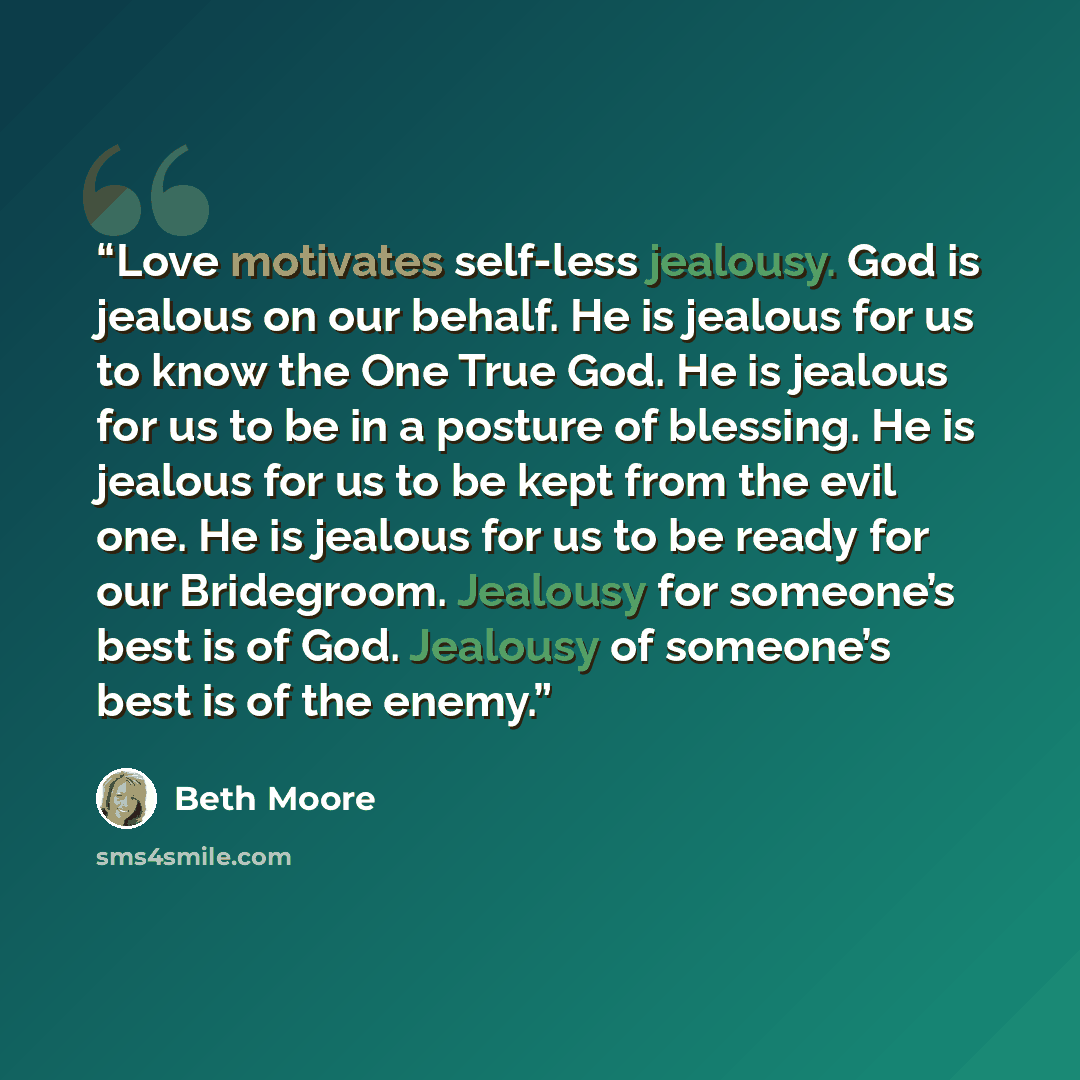 “Love motivates self-less jealousy. God is jealous on our behalf. He is jealous for us to know the One True God. He is jealous for us to be in a posture of blessing. He is jealous for us to be kept from the evil one. He is jealous for us to be ready for our Bridegroom. Jealousy for someone’s best…” quote by Beth Moore