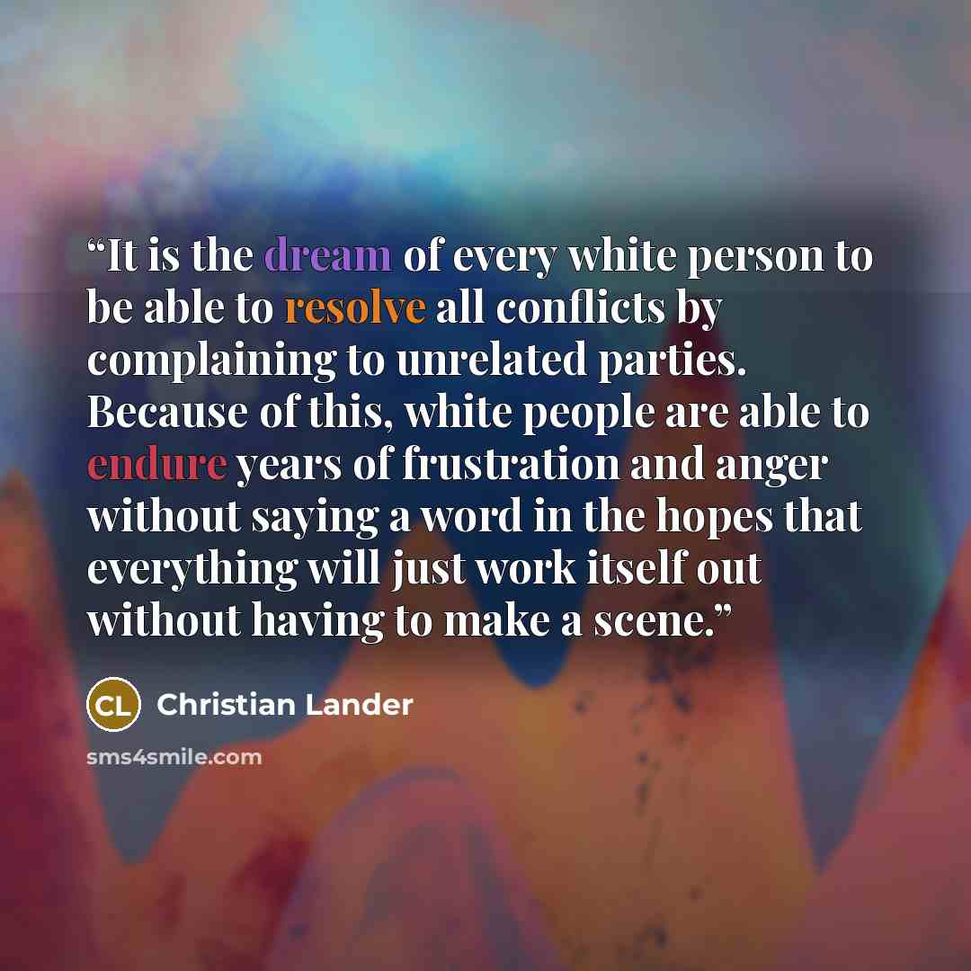 “It is the dream of every white person to be able to resolve all conflicts by complaining to unrelated parties. Because of this, white people are able to endure years of frustration and anger without saying a word in the hopes that everything will just work itself out without having to make a scene.” quote by Christian Lander
