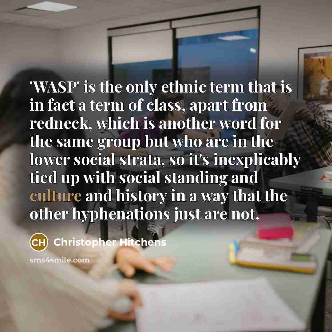 “'WASP' is the only ethnic term that is in fact a term of class, apart from redneck, which is another word for the same group but who are in the lower social strata, so it's inexplicably tied up with social standing and culture and history in a way that the other hyphenations just are not.” quote by Christopher Hitchens