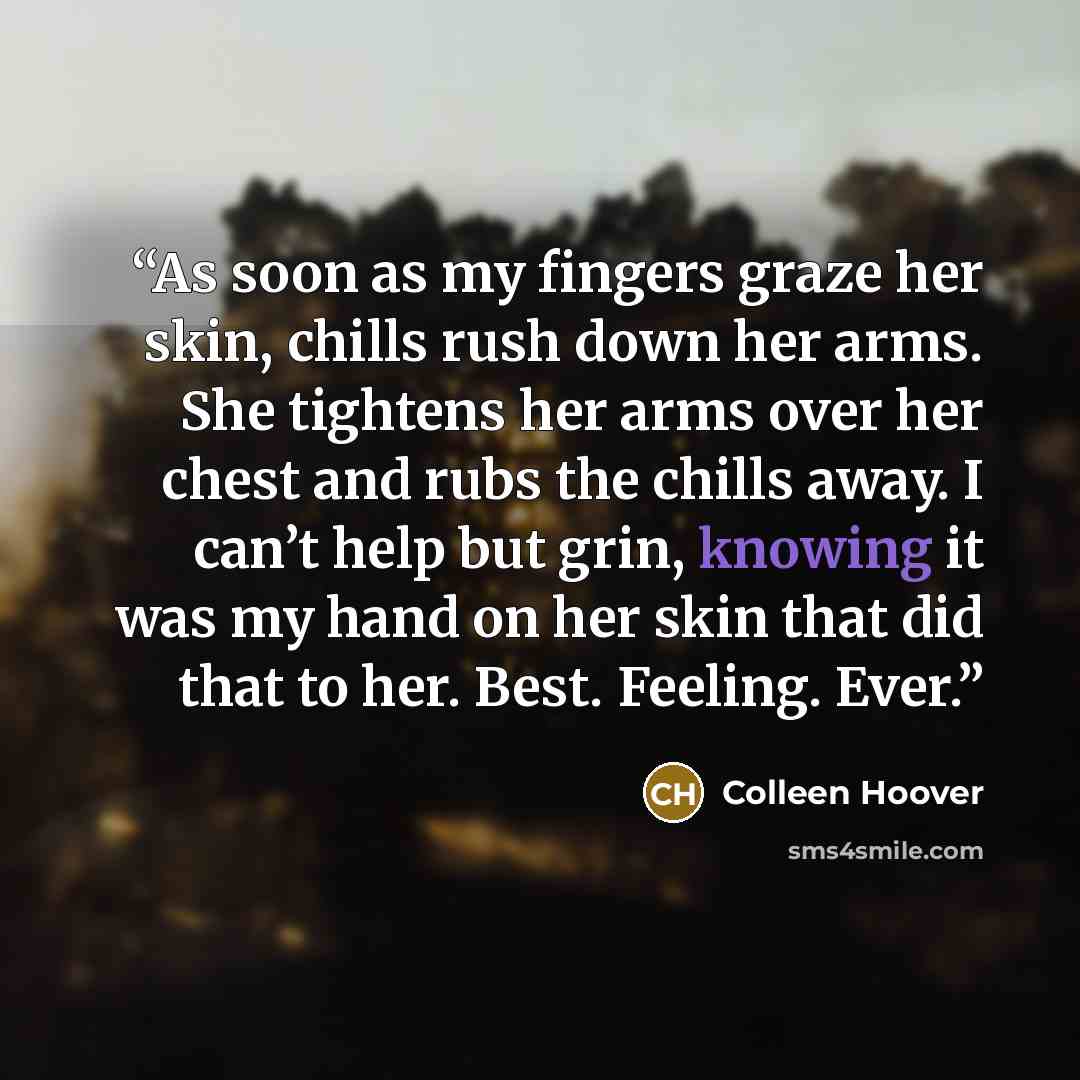 “As soon as my fingers graze her skin, chills rush down her arms. She tightens her arms over her chest and rubs the chills away. I can’t help but grin, knowing it was my hand on her skin that did that to her. Best. Feeling. Ever.” quote by Colleen Hoover
