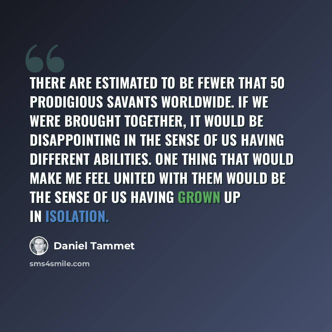 “There are estimated to be fewer that 50 prodigious savants worldwide. If we were brought together, it would be disappointing in the sense of us having different abilities. One thing that would make me feel united with them would be the sense of us having grown up in isolation.” quote by Daniel Tammet