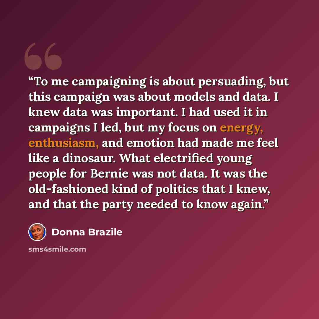 “To me campaigning is about persuading, but this campaign was about models and data. I knew data was important. I had used it in campaigns I led, but my focus on energy, enthusiasm, and emotion had made me feel like a dinosaur. What electrified young people for Bernie was not data. It was the…” quote by Donna Brazile