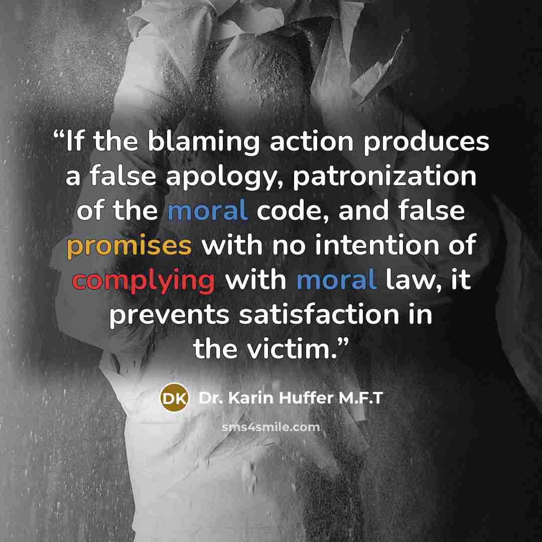 “If the blaming action produces a false apology, patronization of the moral code, and false promises with no intention of complying with moral law, it prevents satisfaction in the victim.” quote by Dr. Karin Huffer M.F.T