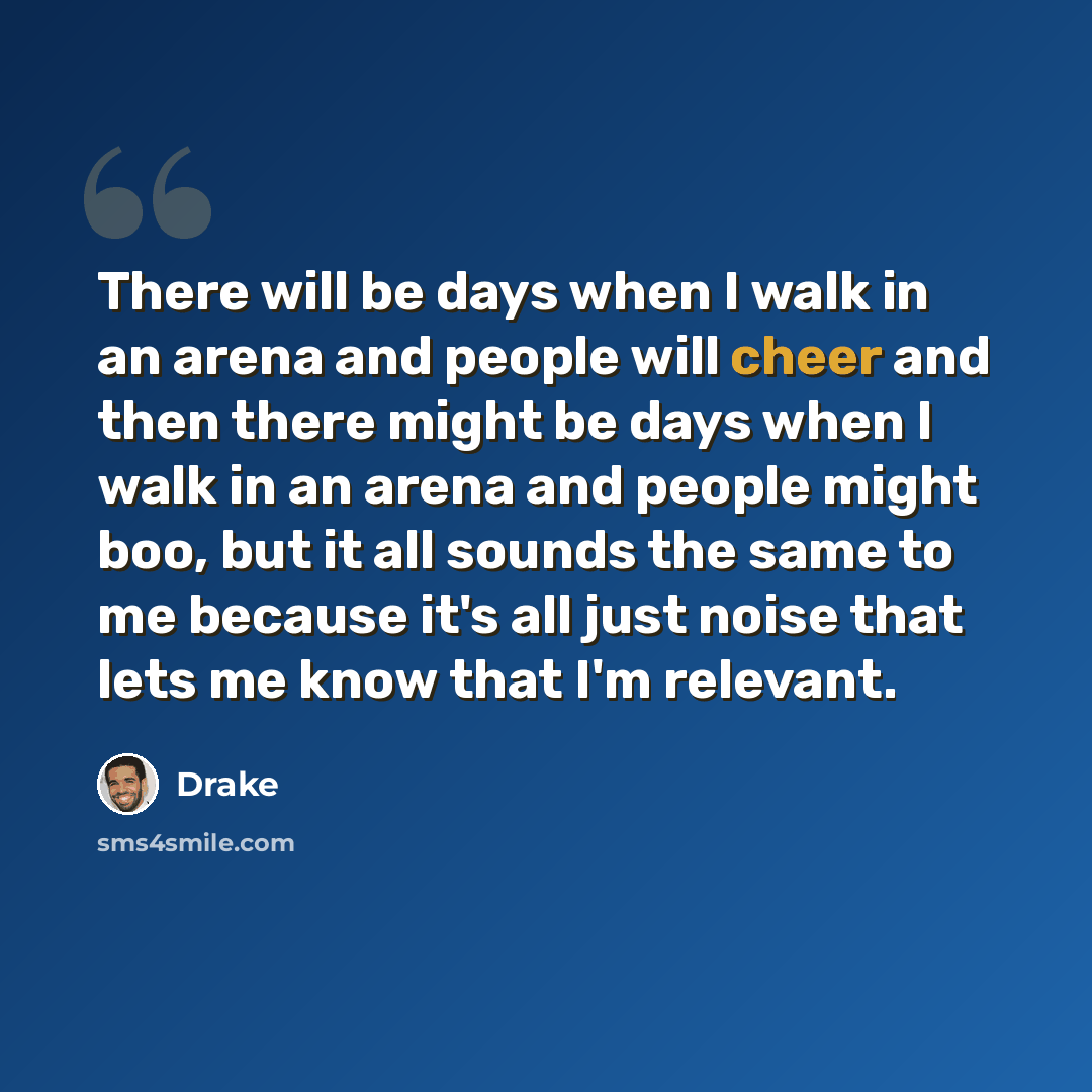 “There will be days when I walk in an arena and people will cheer and then there might be days when I walk in an arena and people might boo, but it all sounds the same to me because it's all just noise that lets me know that I'm relevant.” quote by Drake