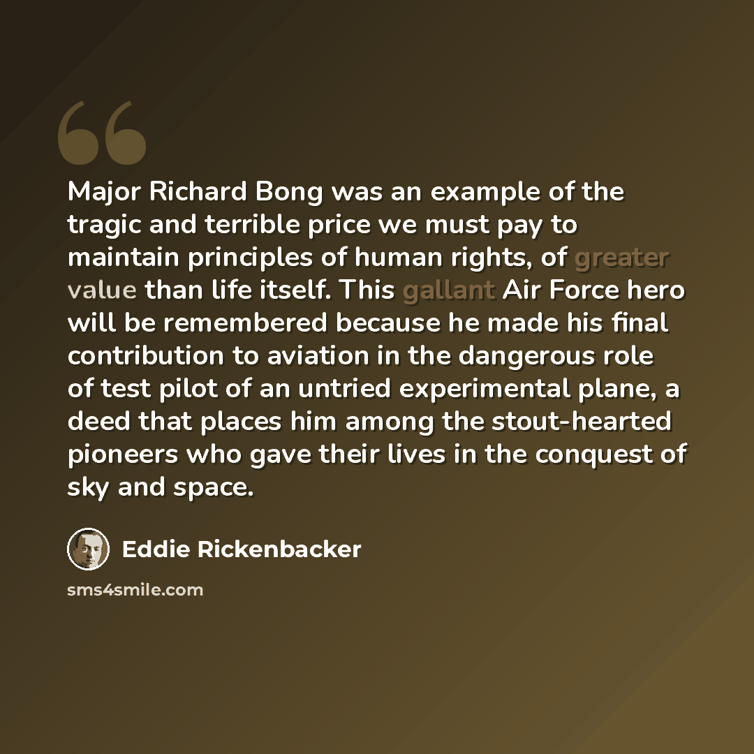 “Major Richard Bong was an example of the tragic and terrible price we must pay to maintain principles of human rights, of greater value than life itself. This gallant Air Force hero will be remembered because he made his final contribution to aviation in the dangerous role of test pilot of an…” quote by Eddie Rickenbacker
