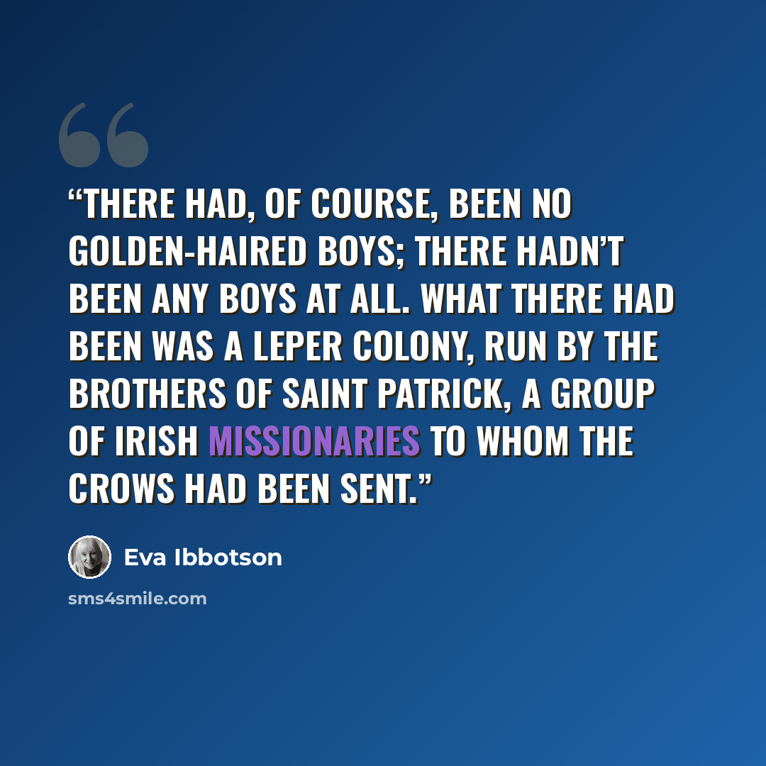 “There had, of course, been no golden-haired boys; there hadn’t been any boys at all. What there had been was a leper colony, run by the Brothers of Saint Patrick, a group of Irish missionaries to whom the crows had been sent.” quote by Eva Ibbotson