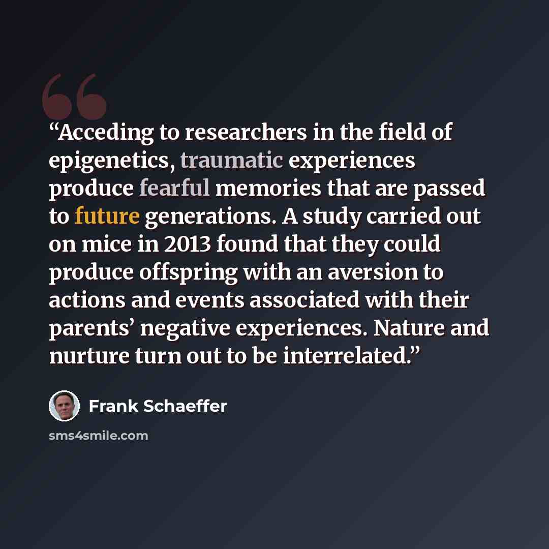 “Acceding to researchers in the field of epigenetics, traumatic experiences produce fearful memories that are passed to future generations. A study carried out on mice in 2013 found that they could produce offspring with an aversion to actions and events associated with their parents’ negative…” quote by Frank Schaeffer
