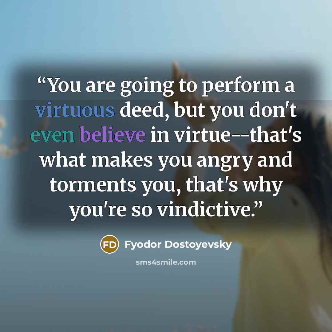 “You are going to perform a virtuous deed, but you don't even believe in virtue--that's what makes you angry and torments you, that's why you're so vindictive.” quote by Fyodor Dostoyevsky