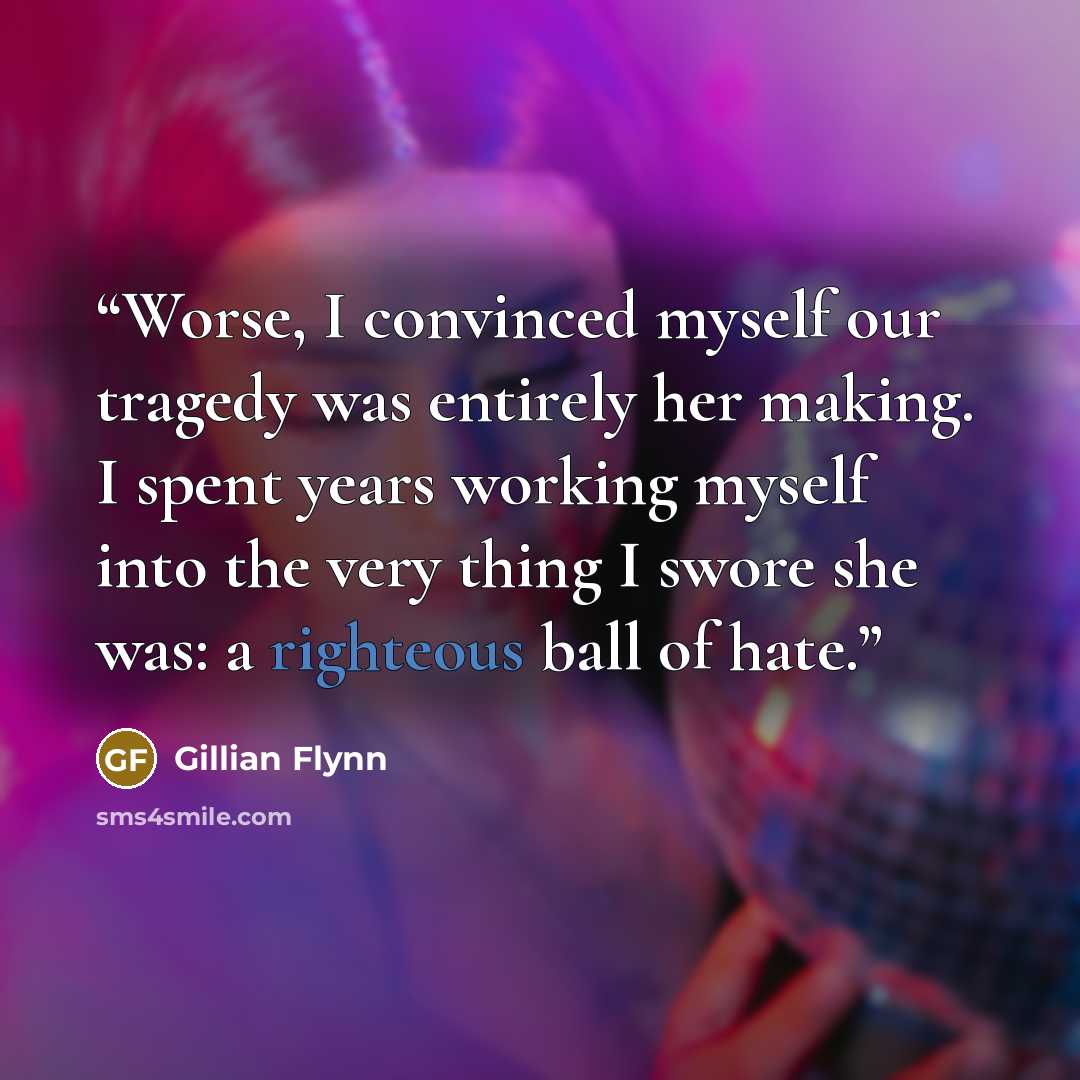 “Worse, I convinced myself our tragedy was entirely her making. I spent years working myself into the very thing I swore she was: a righteous ball of hate.” quote by Gillian Flynn