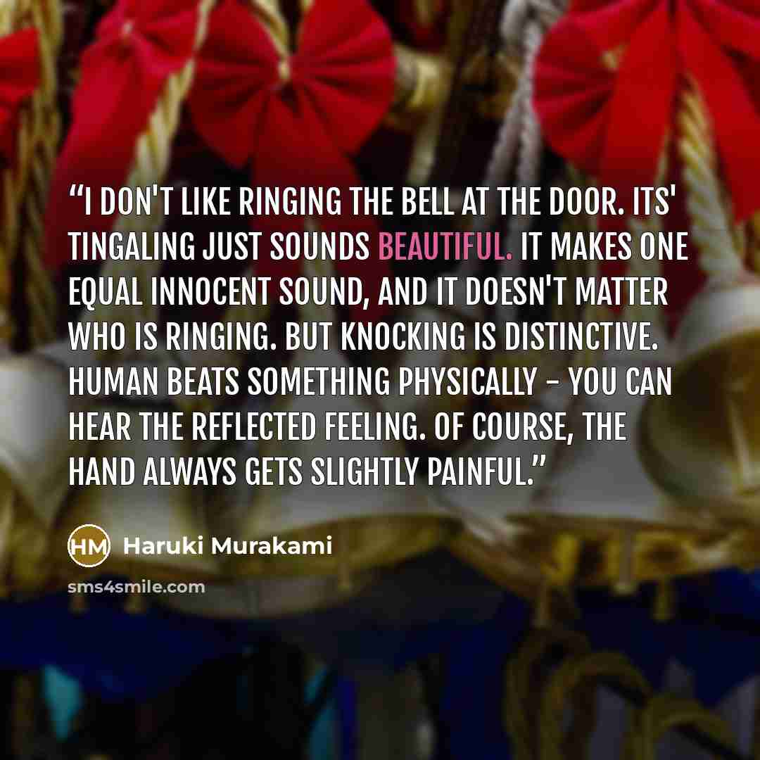 “I don't like ringing the bell at the door. Its' tingaling just sounds beautiful. It makes one equal innocent sound, and it doesn't matter who is ringing. But knocking is distinctive. Human beats something physically - you can hear the reflected feeling. Of course, the hand always gets slightly…” quote by Haruki Murakami