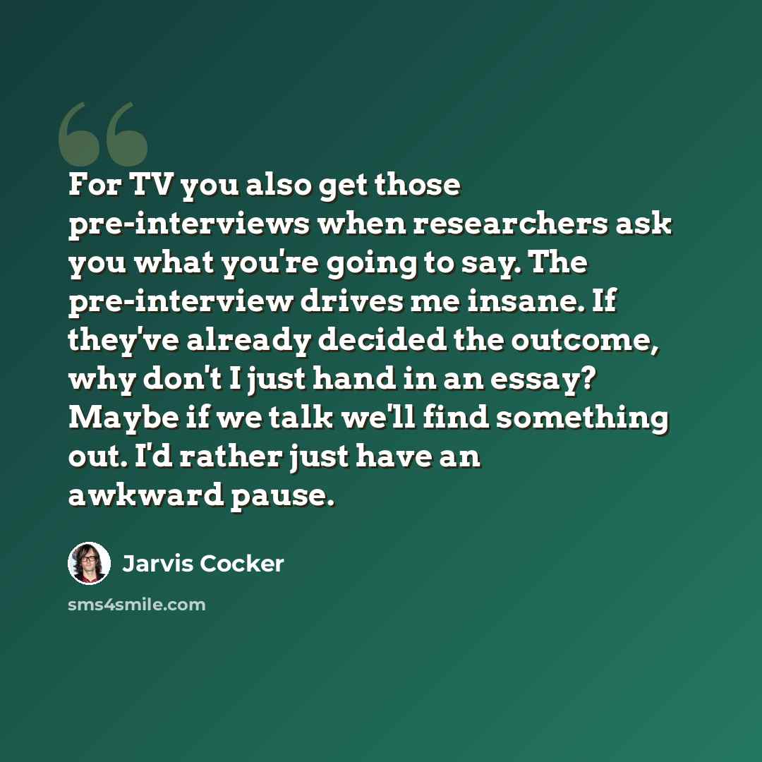 “For TV you also get those pre-interviews when researchers ask you what you're going to say. The pre-interview drives me insane. If they've already decided the outcome, why don't I just hand in an essay? Maybe if we talk we'll find something out. I'd rather just have an awkward pause.” quote by Jarvis Cocker