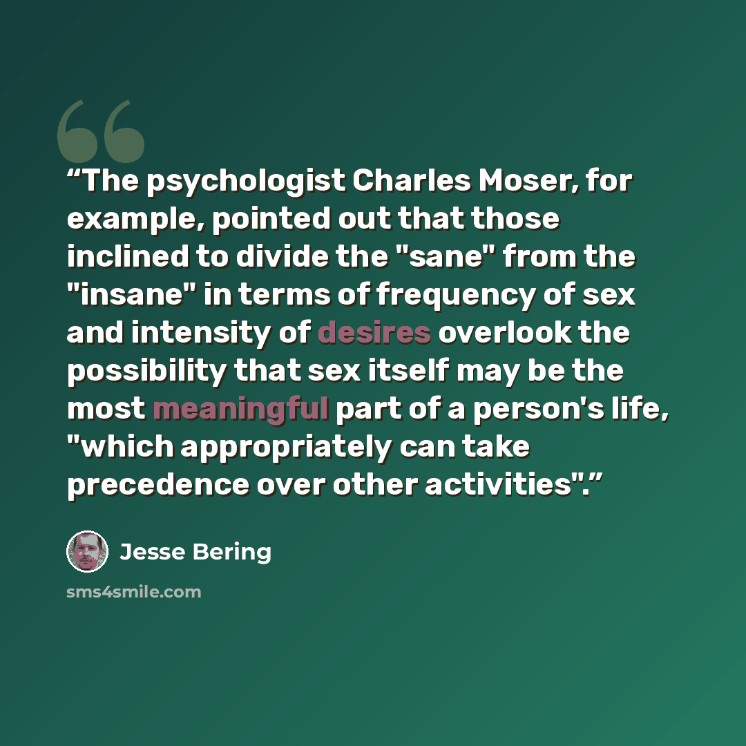 “The psychologist Charles Moser, for example, pointed out that those inclined to divide the "sane" from the "insane" in terms of frequency of sex and intensity of desires overlook the possibility that sex itself may be the most meaningful part of a person's life, "which appropriately can take…” quote by Jesse Bering