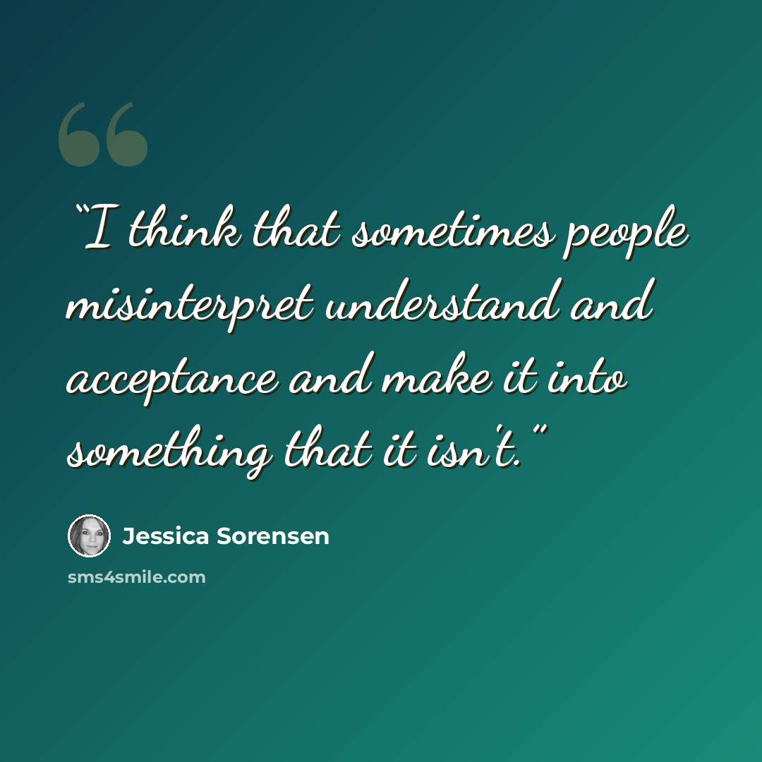 “I think that sometimes people misinterpret understand and acceptance and make it into something that it isn't.” quote by Jessica Sorensen
