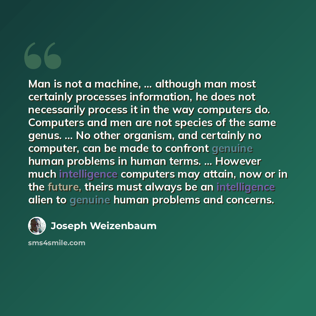 “Man is not a machine, ... although man most certainly processes information, he does not necessarily process it in the way computers do. Computers and men are not species of the same genus. … No other organism, and certainly no computer, can be made to confront genuine human problems in human…” quote by Joseph Weizenbaum