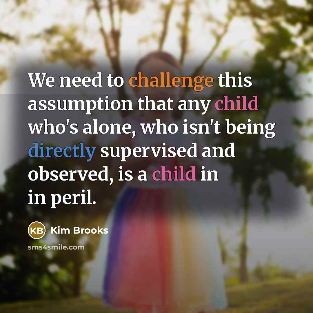 “We need to challenge this assumption that any child who's alone, who isn't being directly supervised and observed, is a child in in peril.” quote by Kim Brooks