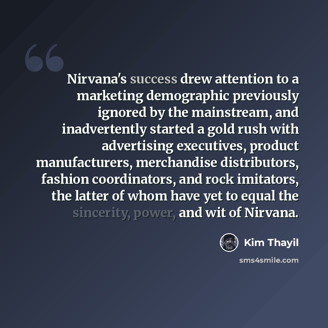 “Nirvana's success drew attention to a marketing demographic previously ignored by the mainstream, and inadvertently started a gold rush with advertising executives, product manufacturers, merchandise distributors, fashion coordinators, and rock imitators, the latter of whom have yet to equal the…” quote by Kim Thayil