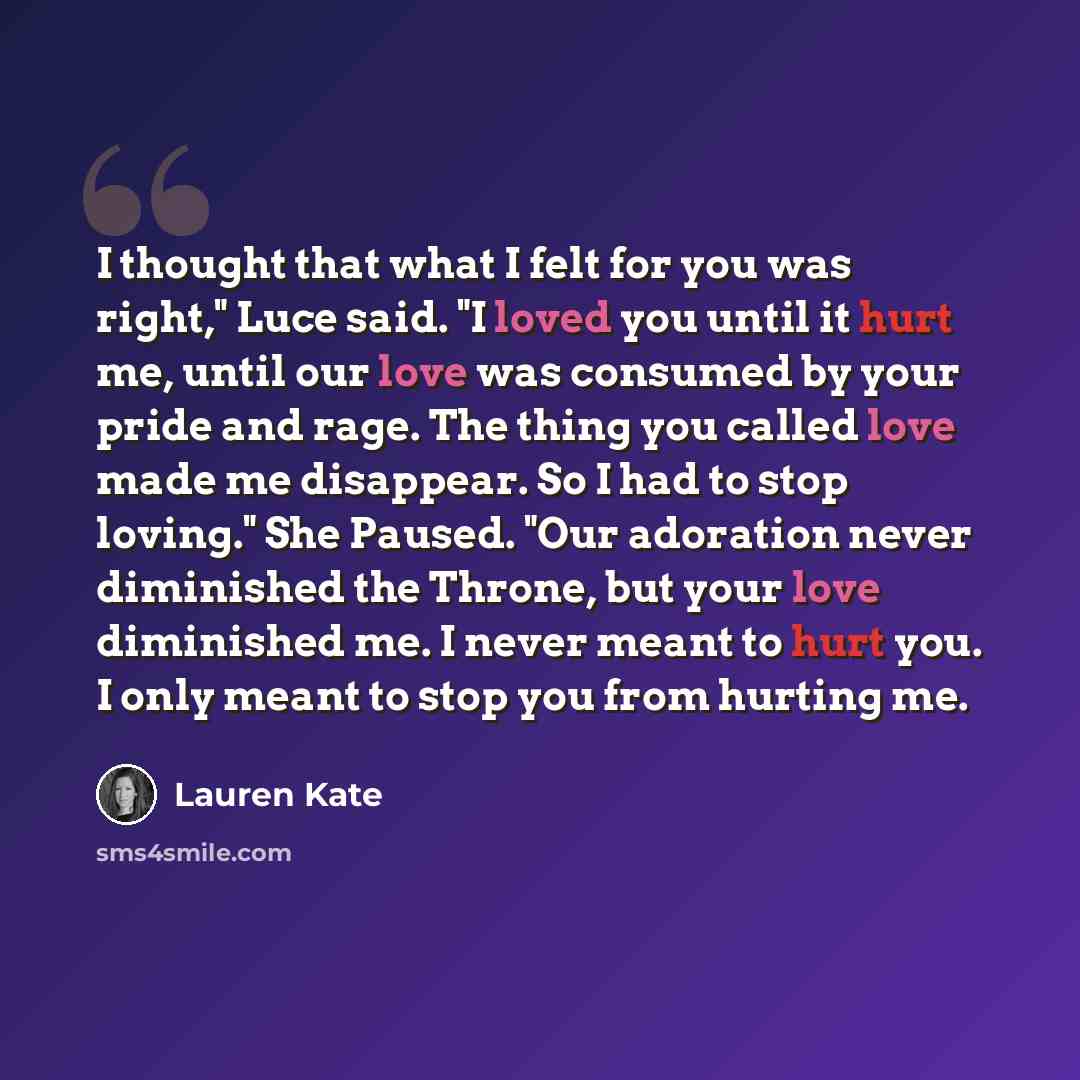 “I thought that what I felt for you was right," Luce said. "I loved you until it hurt me, until our love was consumed by your pride and rage. The thing you called love made me disappear. So I had to stop loving." She Paused. "Our adoration never diminished the Throne, but your love diminished me. I…” quote by Lauren Kate