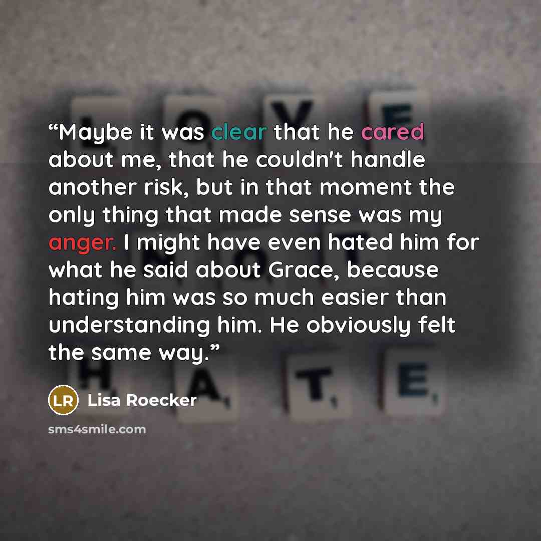 “Maybe it was clear that he cared about me, that he couldn't handle another risk, but in that moment the only thing that made sense was my anger. I might have even hated him for what he said about Grace, because hating him was so much easier than understanding him. He obviously felt the same way.” quote by Lisa Roecker