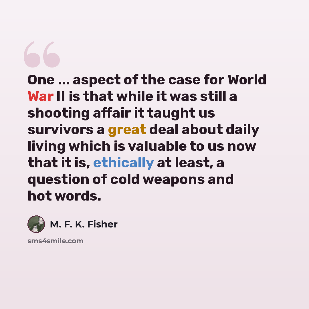 “One ... aspect of the case for World War II is that while it was still a shooting affair it taught us survivors a great deal about daily living which is valuable to us now that it is, ethically at least, a question of cold weapons and hot words.” quote by M. F. K. Fisher
