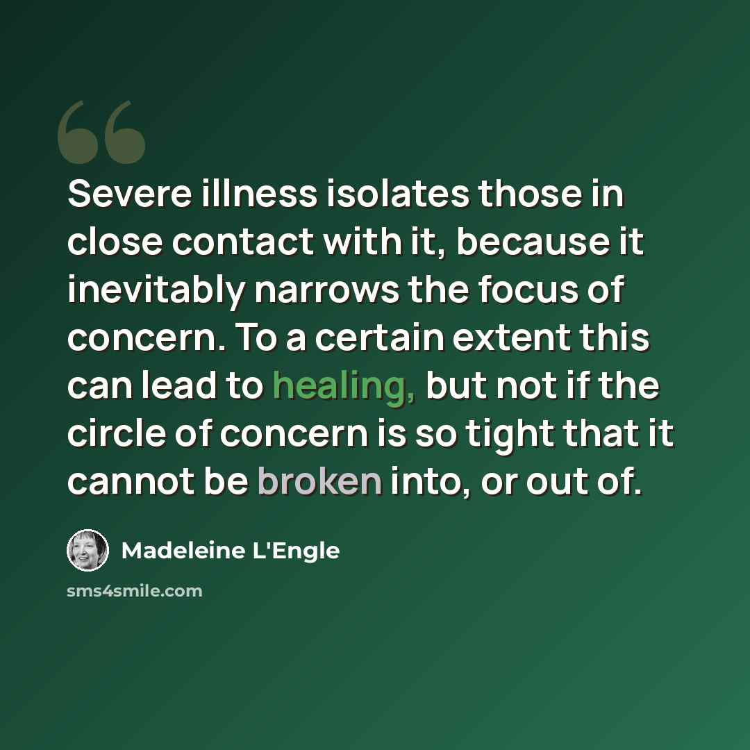 “Severe illness isolates those in close contact with it, because it inevitably narrows the focus of concern. To a certain extent this can lead to healing, but not if the circle of concern is so tight that it cannot be broken into, or out of.” quote by Madeleine L'Engle