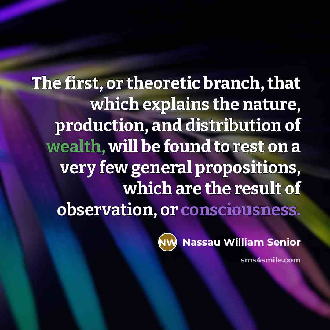 “The first, or theoretic branch, that which explains the nature, production, and distribution of wealth, will be found to rest on a very few general propositions, which are the result of observation, or consciousness.” quote by Nassau William Senior