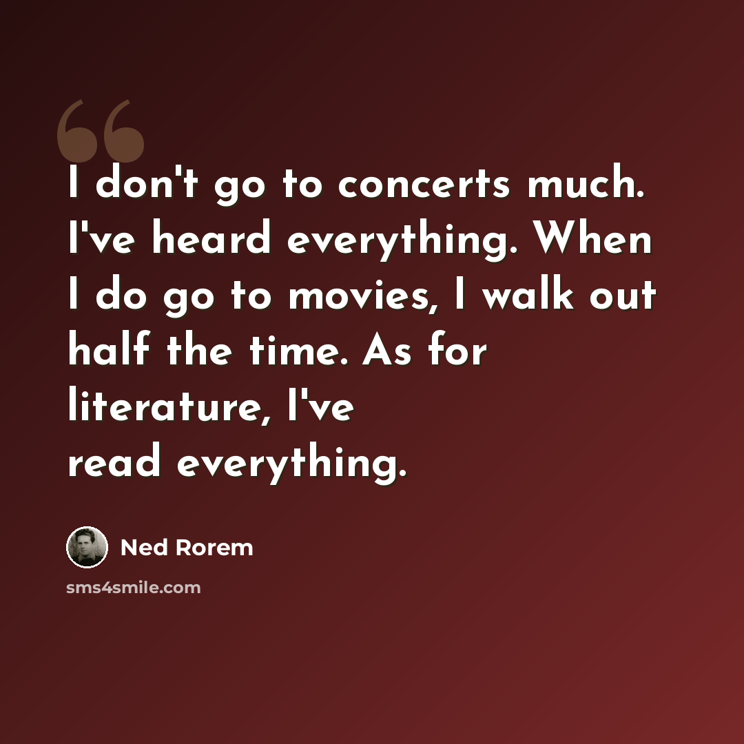 “I don't go to concerts much. I've heard everything. When I do go to movies, I walk out half the time. As for literature, I've read everything.” quote by Ned Rorem