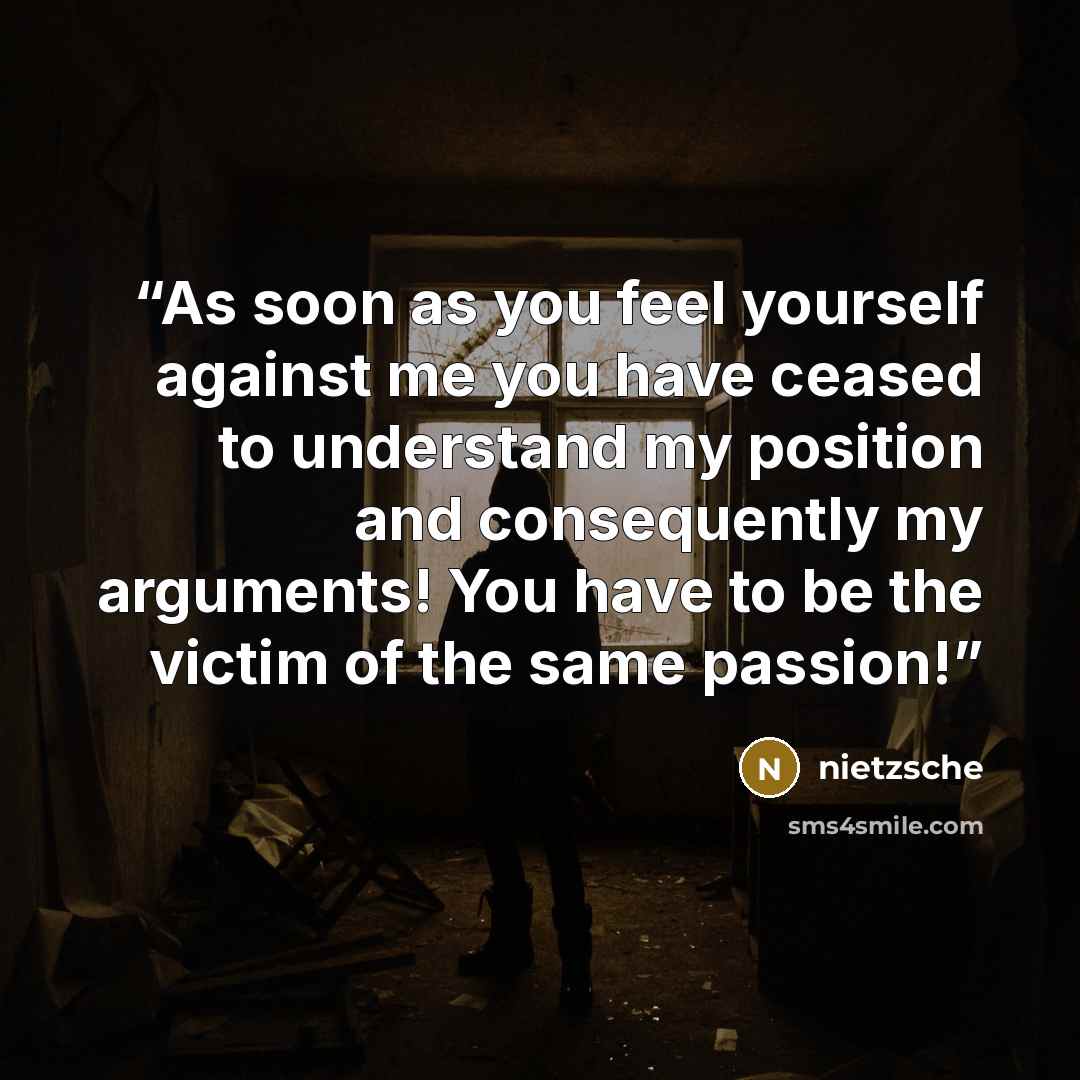 “As soon as you feel yourself against me you have ceased to understand my position and consequently my arguments! You have to be the victim of the same passion!” quote by Nietzsche
