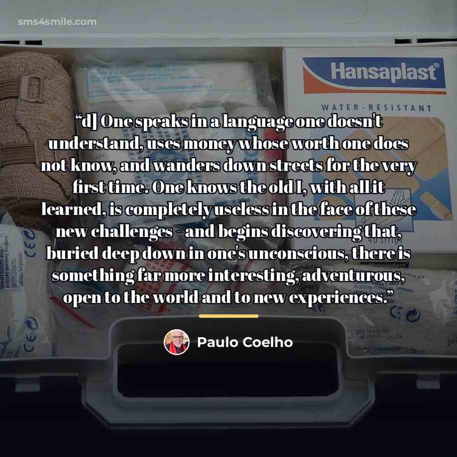 “d] One speaks in a language one doesn't understand, uses money whose worth one does not know, and wanders down streets for the very first time. One knows the old I, with all it learned, is completely useless in the face of these new challenges - and begins discovering that, buried deep down in…” quote by Paulo Coelho