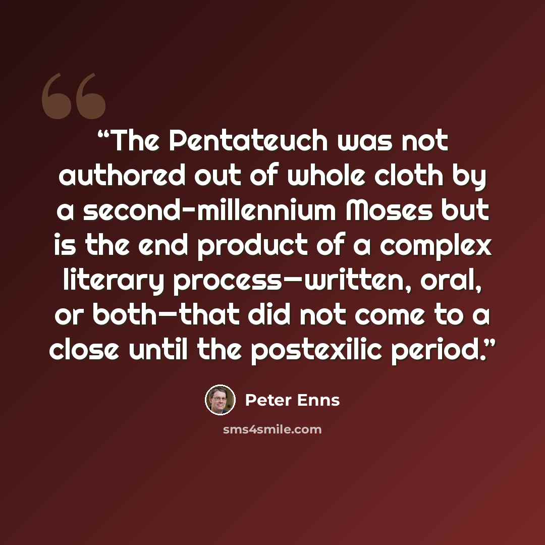 “The Pentateuch was not authored out of whole cloth by a second-millennium Moses but is the end product of a complex literary process—written, oral, or both—that did not come to a close until the postexilic period.” quote by Peter Enns
