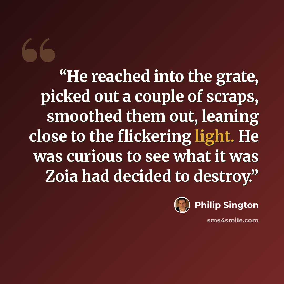 “He reached into the grate, picked out a couple of scraps, smoothed them out, leaning close to the flickering light. He was curious to see what it was Zoia had decided to destroy.” quote by Philip Sington