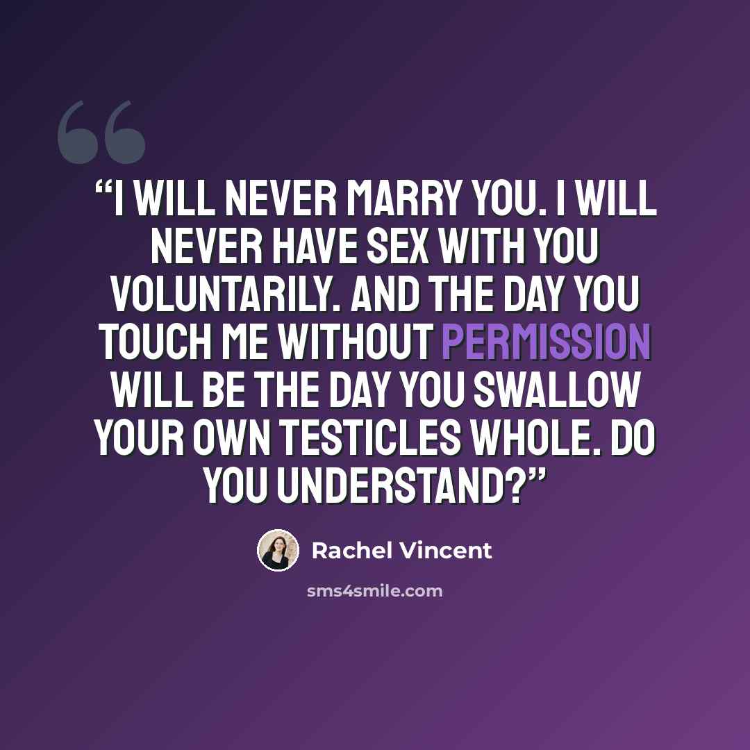 “I will never marry you. I will never have sex with you voluntarily. And the day you touch me without permission will be the day you swallow your own testicles whole. Do you understand?” quote by Rachel Vincent