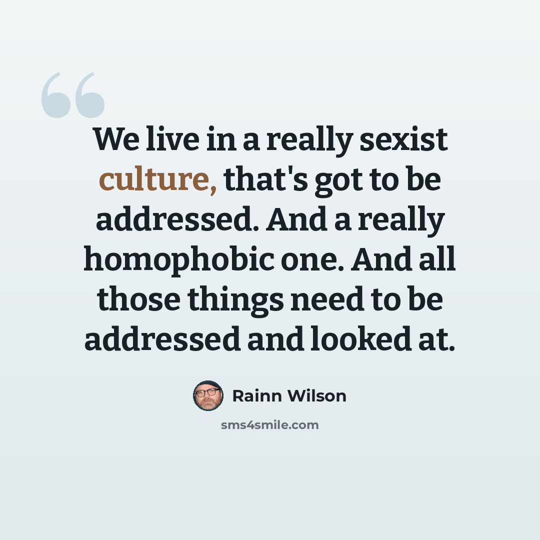 “We live in a really sexist culture, that's got to be addressed. And a really homophobic one. And all those things need to be addressed and looked at.” quote by Rainn Wilson