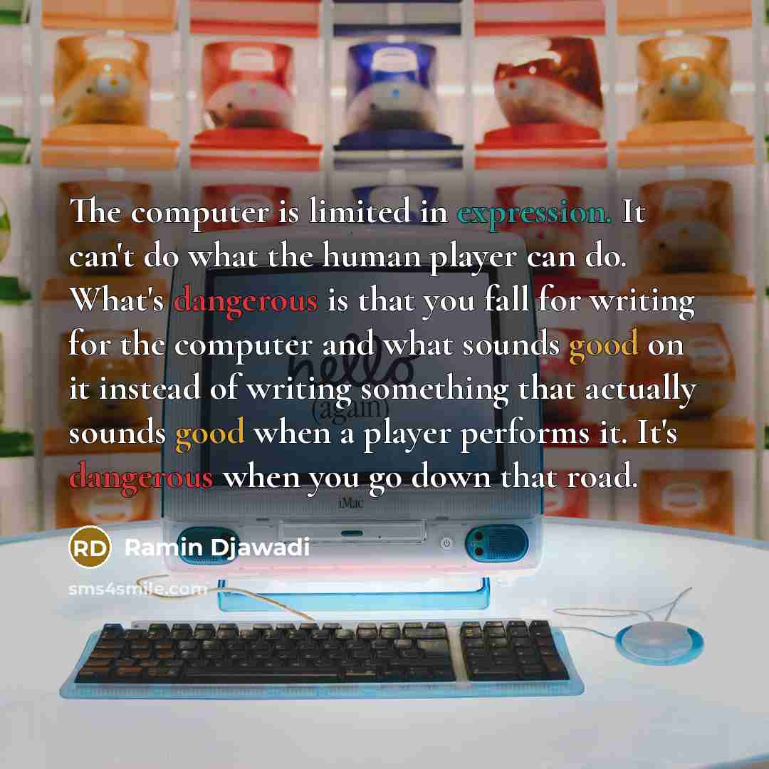 “The computer is limited in expression. It can't do what the human player can do. What's dangerous is that you fall for writing for the computer and what sounds good on it instead of writing something that actually sounds good when a player performs it. It's dangerous when you go down that road.” quote by Ramin Djawadi