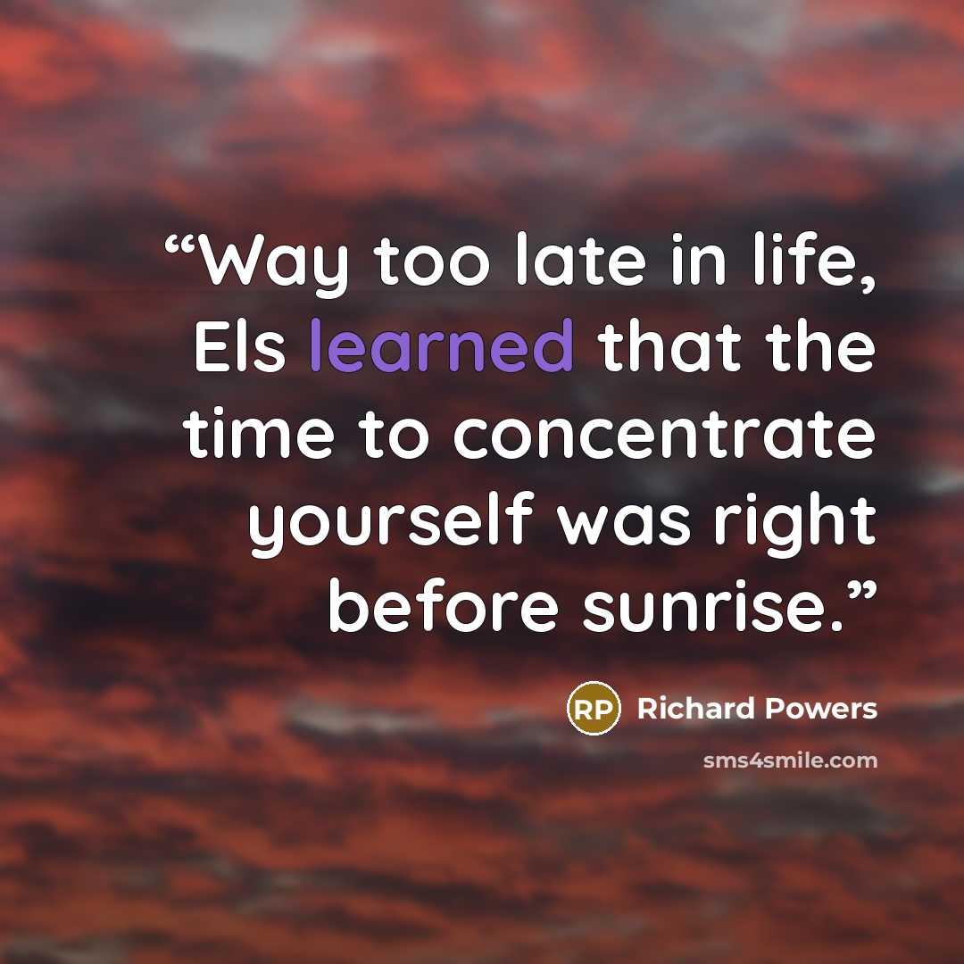 “Way too late in life, Els learned that the time to concentrate yourself was right before sunrise.” quote by Richard Powers