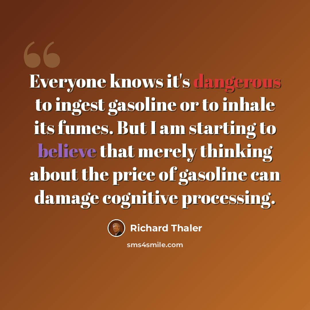 “Everyone knows it's dangerous to ingest gasoline or to inhale its fumes. But I am starting to believe that merely thinking about the price of gasoline can damage cognitive processing.” quote by Richard Thaler