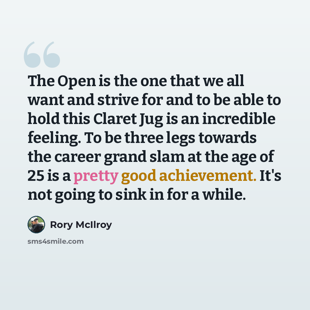 “The Open is the one that we all want and strive for and to be able to hold this Claret Jug is an incredible feeling. To be three legs towards the career grand slam at the age of 25 is a pretty good achievement. It's not going to sink in for a while.” quote by Rory McIlroy
