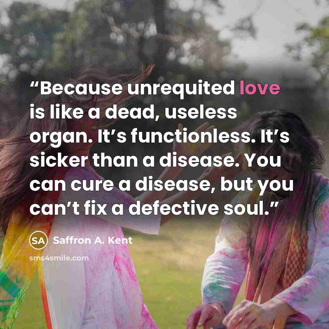 “Because unrequited love is like a dead, useless organ. It’s functionless. It’s sicker than a disease. You can cure a disease, but you can’t fix a defective soul.” quote by Saffron A. Kent