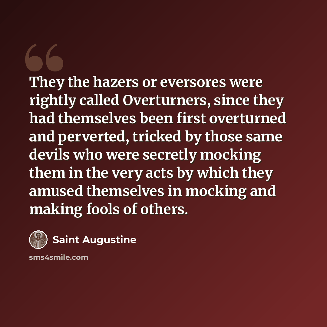 “They the hazers or eversores were rightly called Overturners, since they had themselves been first overturned and perverted, tricked by those same devils who were secretly mocking them in the very acts by which they amused themselves in mocking and making fools of others.” quote by Saint Augustine