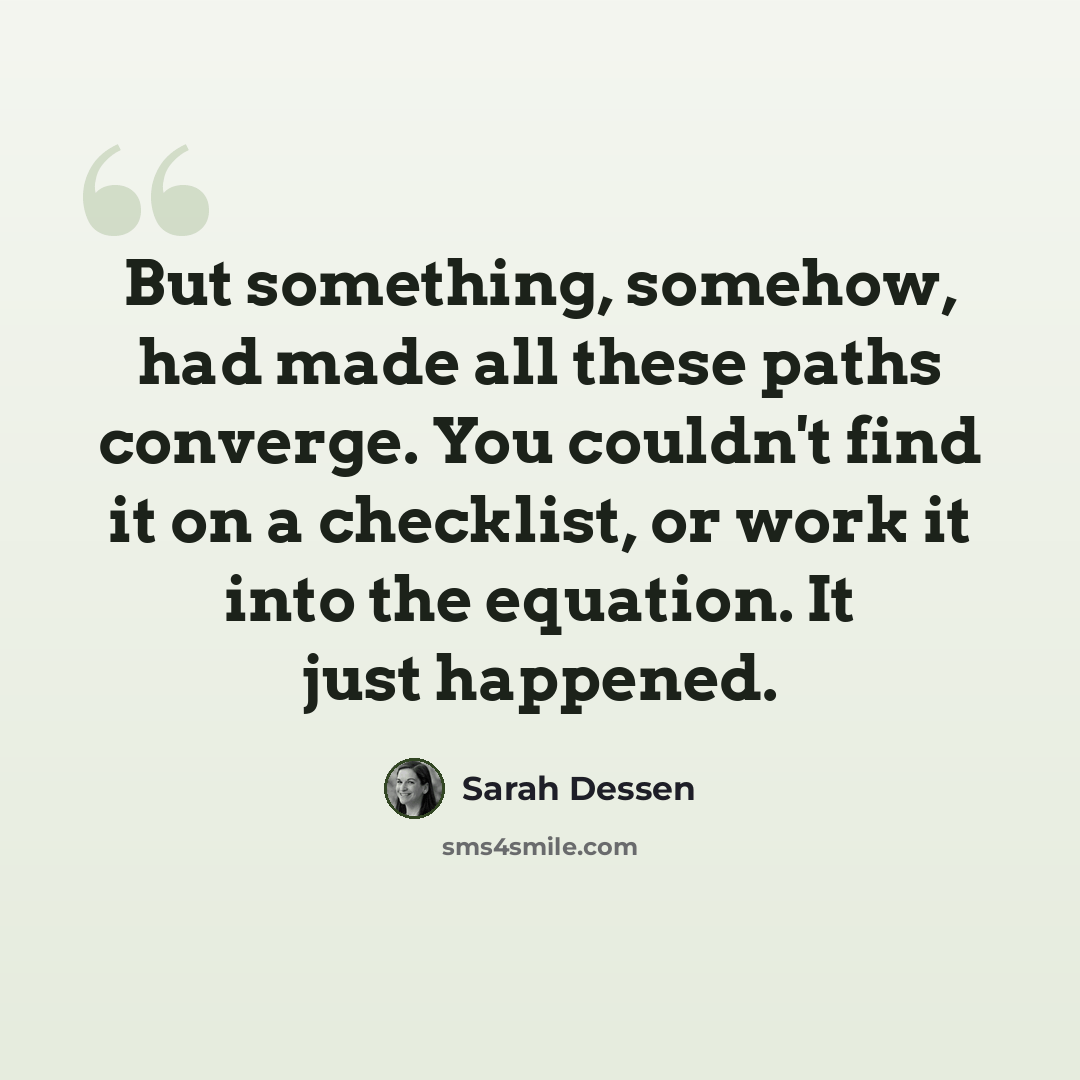 “But something, somehow, had made all these paths converge. You couldn't find it on a checklist, or work it into the equation. It just happened.” quote by Sarah Dessen