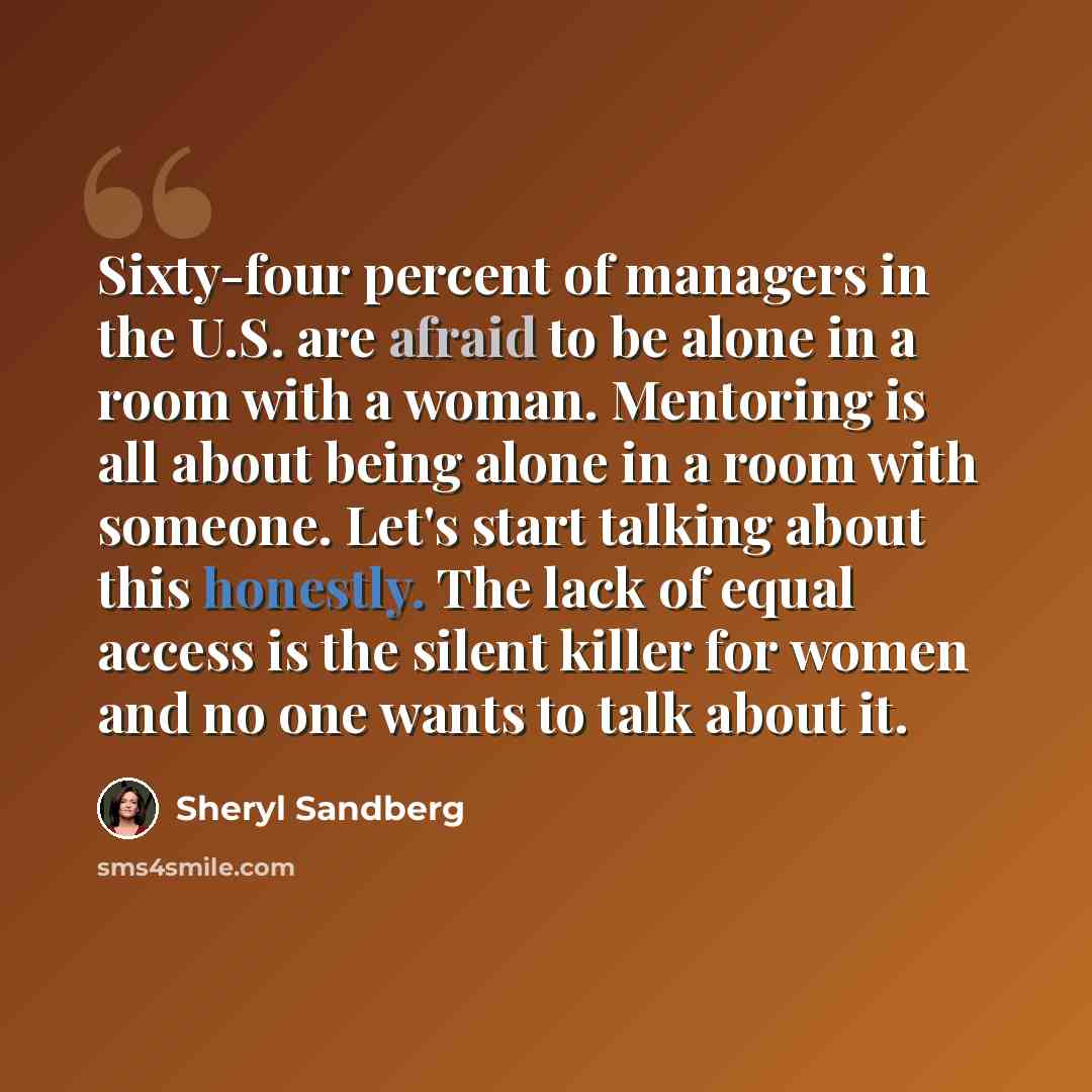 “Sixty-four percent of managers in the U.S. are afraid to be alone in a room with a woman. Mentoring is all about being alone in a room with someone. Let's start talking about this honestly. The lack of equal access is the silent killer for women and no one wants to talk about it.” quote by Sheryl Sandberg