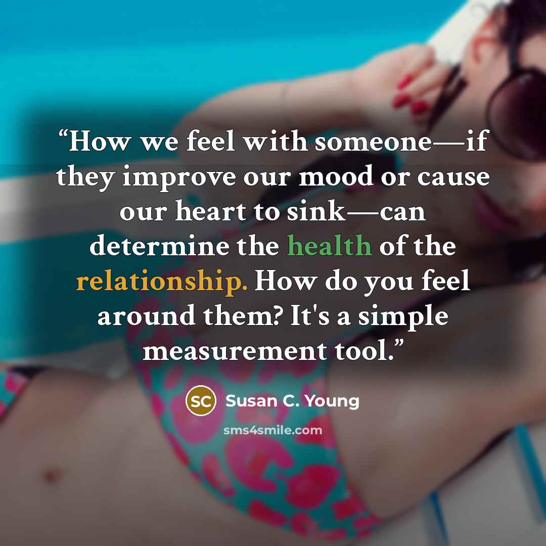 “How we feel with someone—if they improve our mood or cause our heart to sink—can determine the health of the relationship. How do you feel around them? It's a simple measurement tool.” quote by Susan C. Young