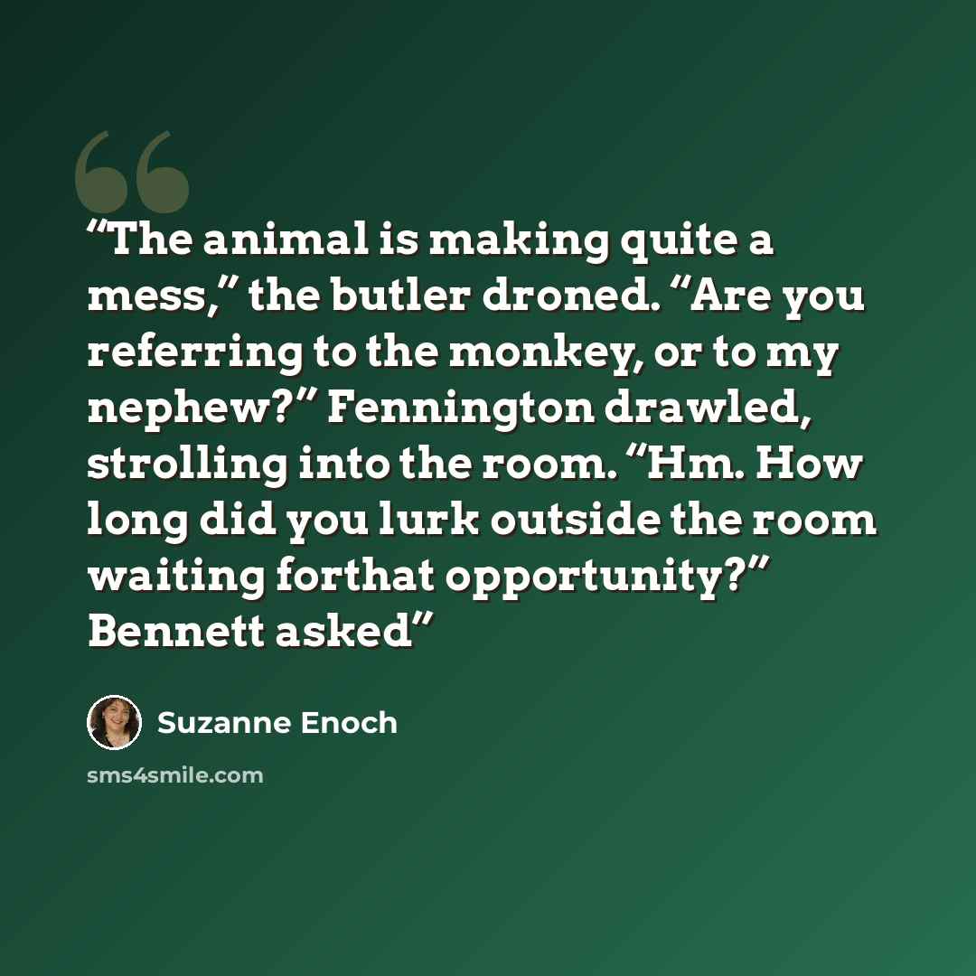 “The animal is making quite a mess,” the butler droned. “Are you referring to the monkey, or to my nephew?” Fennington drawled, strolling into the room. “Hm. How long did you lurk outside the room waiting forthat opportunity?” Bennett asked” quote by Suzanne Enoch